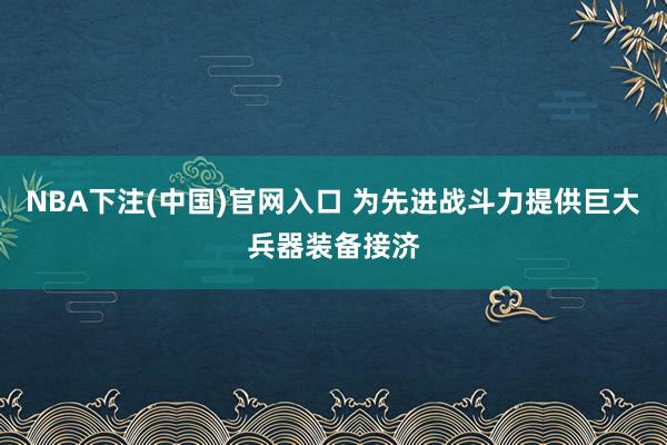 NBA下注(中国)官网入口 为先进战斗力提供巨大兵器装备接济