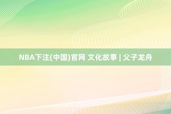 NBA下注(中国)官网 文化故事 | 父子龙舟