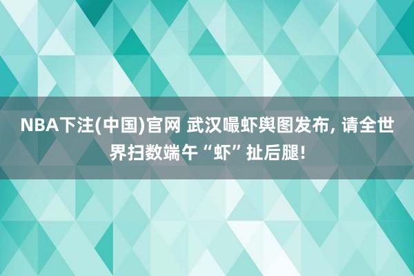 NBA下注(中国)官网 武汉嘬虾舆图发布, 请全世界扫数端午“虾”扯后腿!