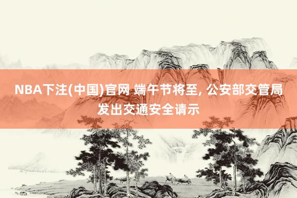 NBA下注(中国)官网 端午节将至, 公安部交管局发出交通安全请示