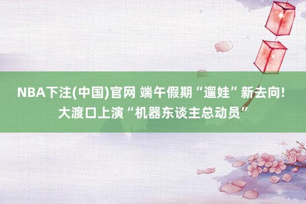 NBA下注(中国)官网 端午假期“遛娃”新去向! 大渡口上演“机器东谈主总动员”