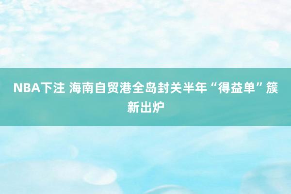 NBA下注 海南自贸港全岛封关半年“得益单”簇新出炉