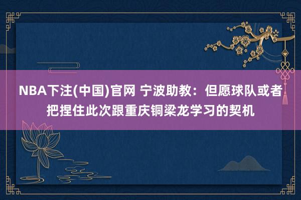 NBA下注(中国)官网 宁波助教:但愿球队或者把捏住此次跟重庆铜梁龙学习的契机