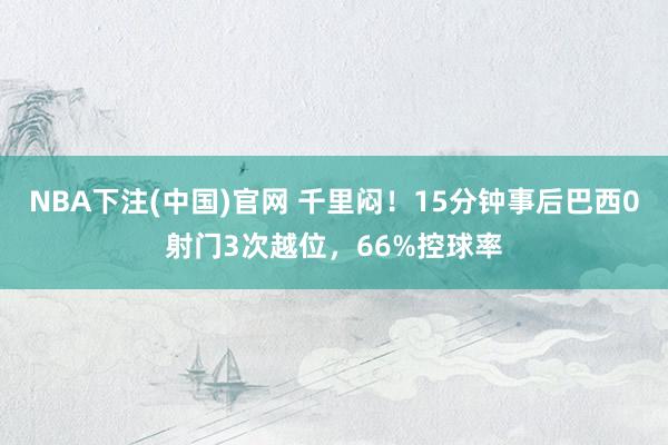NBA下注(中国)官网 千里闷！15分钟事后巴西0射门3次越