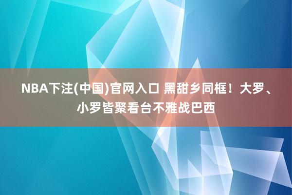 NBA下注(中国)官网入口 黑甜乡同框！大罗、小罗皆聚看台不