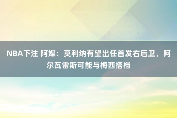 NBA下注 阿媒：莫利纳有望出任首发右后卫，阿尔瓦雷斯可能与