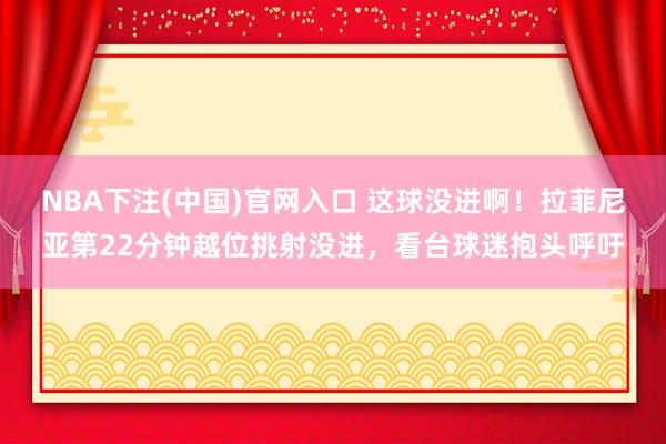 NBA下注(中国)官网入口 这球没进啊!拉菲尼亚第22分钟越位挑射没进,看台球迷抱头呼吁